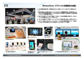 ZTE                                                      WindowsPhone、タブレットと先端製品を披露。
                                                 ZTEは新製品発表も無く、既存製品を中心とした展示。ネットワーク系もクラウド関連のみだっ
                                                 た。
                                                 端末は最新および発売予定のスマートフォンを中心に10機種程度を展示。同社初のWindows
                                                 Phone Taniaは動作端末を展示。一方LTE対応のAndroid端末Arthurは動作モデルの展示は無
                                                 く、ショーケース内に置かれただけ。
                                                 他にもLTE対応のルーターMF91を展示。100Mbps、10台の同時接続に対応だが、これもショ
                                                 ーケース内に置かれたモックアップのみだった。
                                                 タブレットは最新のT72を展示、ソリューションやアプリの商会は無く単体として展示されていた。
                                                 ネットワーク系はクラウドコンピューティングソリューションの導入実績や概念をモニターで説明し
                                                 ていた他、AIWI社の提供するクラウド型対戦ゲームのデモを行っていた程度。

 ZTEブース




                             最新の7インチタブレットT72                  LTEルーターMF91

 展示端末の数は多くない




 現行/発売予定の最新モデル               発売予定のWindows      LTE対応Android端末Arthurはショーケース内   クラウド関連は実績や概念の説明に加え、ゲームのデモが行われていた
                             Phone端末Tania      に展示


   P.P.Communications Inc.                           - 22 -                   Copyright © 2012 All Rights Reserved. CONFIDENTIAL
 