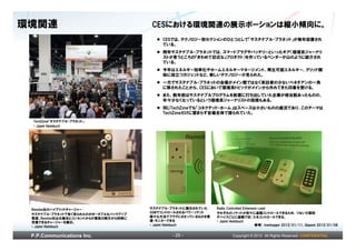 環境関連                                  CESにおける環境関連の展示ポーションは縮小傾向に。
                                          CESでは、テクノロジー別セクションのひとつとして「サステナブル・プラネット」が毎年設置され
                                          ている。
                                          例年サステナブル・プラネットでは、スマートプラグやバッテリーといったギア（環境系ジャーナリ
                                          ストが言うところの『きわめて旧式な』プロダクト）を作っているベンダーが山のように紹介され
                                          ている。
                                          今年はエネルギー効率化やホームエネルギーマネージメント、再生可能エネルギー、グリッド開
                                          始に役立つガジェットなど、新しいテクノロジーが見られた。
                                          一方でサステナブル・プラネットの会場がメイン館ではなく来訪者の少ないベネチアンの一角
                                          に移されたことから、CESにおいて環境系トピックがメインから外れてきた印象を受ける。
                                          また、数年前はサステナブルプログラムを前面に打ち出していた企業が相当数あったものの、
                                          年々少なくなっているという環境系ジャーナリストの指摘もある。
                                          同じTechZoneでも「コネクテッド・ホーム」はスペースは小さいものの盛況であり、このテーマは
                                          TechZoneだけに留まらず会場全体で語られていた。
 TechZone「サステナブル・プラネット」
 © Jaymi Heimbuch




 Revolve社のハイブリッドチャージャー                サステナブル・プラネットに展示されていた   Radio Controlled Extension Lead
                                      GSMでコントロールされるパワーソケット   それぞれのソケットが別々に遠隔コントロールできるため、つないだ個別
 サステナブル・プラネットで多く見られたのがポータブルなバックアップ
 電源。Revolve社は太陽光とコンセントからの電気の両方から同時に   様々な方法でプラグにささっているものを管   デバイスごとに遠隔で切/入をコントロールできる。
 充電できるチャージャーを展示。                      理・モニターできる              © Jaymi Heimbuch
 © Jaymi Heimbuch                     © Jaymi Heimbuch                                参考) treehugger 2012/01/11、Gigaom 2012/01/08


 P.P.Communications Inc.                     - 25 -                  Copyright © 2012 All Rights Reserved. CONFIDENTIAL
 