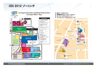 CES 2012 ゾーニング

                                展示ブースは主にLVCC
                                基調講演はHilton Theater/ Venetian
                                カンファレンスはVenetian/ LVCC
                                プレスカンファレンスはVenetian/ LVCC




P.P.Communications Inc.   -2-             Copyright © 2012 All Rights Reserved. CONFIDENTIAL
 