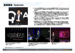 基調講演： Qualcomm
                                                         Qualcommの会長兼CEOのPaul Jacobs氏は、基調講演で同社のプロセッサ「Snapdragon」がモ
                                                         バイル分野をどのように発展させてきたかを語るとともに、Snapdragonを搭載するさまざまな機
                                                         器を紹介。
                                                         同氏は、2011年に研究開発に30億ドルの投資を行なったことを紹介。Snapdragonが、モバイ
                                                         ル機器の発展を押し上げてきたとし、消費電力などの問題点を改善してきたことで全世界で
                                                         300機種以上の製品で採用されるとともに、さらに350機種以上の製品が開発中であることや
                                                         、ハイエンドからローエンドまで広く採用されているとアピール。さらにSnapdragonは、携帯ゲー
                                                         ム機などゲームの分野にも採用され、より勢力を広げているとした。
                                                         またSnapdragonの最新製品「Snapdragon S4」を紹介。「Snapdragon S4」ではモバイル機器に
                                                         も関わらず、ホームシアターとして利用できるようなスペックを備えるとした。さらにWindows 8も
                                                         サポートし、よりパワフルな製品になるとのこと。
                                                         基調講演ではSnapdragonを活用した製品の紹介や、さまざまな分野への取り組みなども紹介
                                                         された。具体的には、Lenovo製のSnapdragon搭載スマートTV、中国Hanbon製の電子書籍リー
                                                         ダー「mirasol」を利用した中国での教育分野への取り組み、Snapdragon搭載スマートフォンを利
                                                         用して心電図を表示させるといった医療分野への取り組みなどが挙げられた。
          Qualcomm CEOポール・ジェイコブス氏




  SnapdragonとWindows 8の組み合わせに関連する            SnapdragonはAndroidだけではなく、Windows Phone対応機種に         最新の「Snapdragon S4」
  様々なメーカーのロゴが提示                              も全て採用されているという流れから、ノキアCEOのステファン・エ                    写真) PCWatch
  写真)ケータイWatch                               ロップ氏がゲストとして登場
                                             写真)ケータイWatch

 参考)PC Watch2012/01/12、ケータイWatch2012/01/12


   P.P.Communications Inc.                                    - 29 -                       Copyright © 2012 All Rights Reserved. CONFIDENTIAL
 