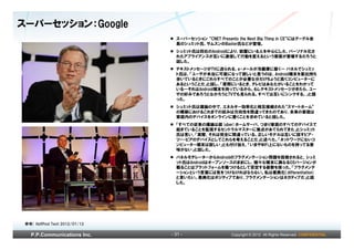 スーパーセッション：Google
                                  スーパーセッション “CNET Presents the Next Big Thing in CE”にはグーグル会
                                  長のシュミット氏、サムスンのBaxter氏などが登壇。
                                  シュミット氏は同社のAndroidにより、部屋にいる人を中心にした、パーソナル化さ
                                  れたアプライアンスが互いに通信して行動を変えるという家庭が登場するだろうと
                                  話した。
                                  テキストメッセージがTVに送られる、e-メールが冷蔵庫に届く― パネルでシュミッ
                                  ト氏は、「ユーザが本当に可能になって欲しいと思うのは、Android端末を家出持ち
                                  歩いているときにこれらすべてのことが必要な分だけちょうど良くコンピューターに
                                  あるということだ」と話し、「居間にいるとき、テレビはあなたがいることをわかって
                                  いる―それはAndroid端末を持っているから。もしテキストメッセージがきたら、ユー
                                  ザの好みであろうとなかろうとTVでも見られる。すべては互いにシンクする。」と語
                                  った。
                                  シュミット氏は議論の中で、エネルギー効率化と相互接続された“スマートホーム”
                                  の構築におけるこれまでの試みは方向性を間違ってきたのであり、未来の家庭は
                                  家庭内のデバイスをオンラインに置くことを求めていると話した。
                                  「すべての従来の議論は超(uber)ホームサーバ、つまり家庭のすべてのデバイスで
                                  起きていることを監視するセントラルマスターに焦点があてられてきた」とシュミット
                                  氏は言い、「実際、それは完全に間違っている。正しいモデルは互いに話すピア・
                                  ツー・ピアのデバイスとしてこれらを考えることだ」と述べた。「ネットワークにないコ
                                  ンピューター端末は寂しい」とも付け加え、「いまやWiFi上にないものを持ってる意
                                  味がない」と話した。
                                  パネルモデレーターからAndroidのフラグメンテーション問題を指摘されると、シュミ
                                  ット氏はAndroidはオープンソースのままにし、様々な端末に異なるOSバージョンが
                                  載ることはプラットフォームを傷つけるとして否定する姿勢を保った。「フラグメンテ
                                  ーションという言葉には気をつけなければならない。私は差異化（differentiation)
                                  と言いたい。差異化はポジティブであり、フラグメンテーションはネガティブだ」と話
                                  した。




 参考) HuffPost Tech 2012/01/12

   P.P.Communications Inc.      - 31 -                  Copyright © 2012 All Rights Reserved. CONFIDENTIAL
 