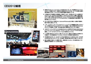 CES2012総括
                           世界のITにはイノベーションとチェンジが求められている。今、その原動力になっている
                           のはモバイル業界であろう。家電中心の展示会であったCESも、モバイル企業の出展が
                           増え両者のコラボレーションによりIT技術の発展が加速化している。
                           この動きの中で各業界の主導権争いが起きているが、今は明らかにテレコム業界が中
                           心となっている。その中心にある企業の一つがQualcommであろう。無線、有線に関わ
                           らずTV、端末、家電などあらゆるものが「Connect」すなわちつながることが重要な時代
                           になっている。3G/4G/Wi-Fi/FTTH/Bluetoothといった通信技術も今後は融合し、垣
                           根が無くなっていくだろう。
                           Intel、MSの「Wintel」の時代から、QualcommやSamsungなどの新しい企業がIT業界を
                           動かす時代に変化している。
                           一方、ハンドセット、スマートフォンなどコンシューマーデバイスが画期的に変わったかとい
                           うと、2年前のCESでSamsungがスマートフォンを発表し、同じく2年前のIFAでSamsung
                           がタブレットを発表して以降、大きな驚きを感じる製品は出てきていない印象だ。
                           つまりスマートフォンやタブレットが生活の中心となった世界が今ではあたりまえのものに
                           なっている。スマートフォンを中心に、アプリケーションやハードウェア・アクセサリを付帯・
                           提供し、ユーザーのベネフィットバリューを上げる時代になっている。
                           2-3年前に各社がコンセプトとして語っていたヘルス、金融、車、教育などの世界とITと
                           の融合が、かなり現実的なサービスとなってCES2012の会場では散見された。
                           その意味でNorthホール、Southホール1Fなど従来ではメインではなかったホールが大き
                           な注目を浴びるようになっている。その結果、来訪者の数も昨年より増えているようだ。
                           様々な産業が今後モバイル業界に参入、関連を持つことから、CESの展示会としての
                           重要性は今後高まっていくと考えられる。




 P.P.Communications Inc.   -3-                 Copyright © 2012 All Rights Reserved. CONFIDENTIAL
 