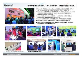Microsoft                        今年が最後となったMS。しかしながら新しい展開の方向は見えず。
                                                         MicrosoftブースはWindows Phone、Windows 8そしてXbox 360が中心の展示。各プラット
                                                         フォームで共通採用しているタイル状の「Metro UI」をブースのテーマにしている。
                                                         Windows Phoneは現行機種を展示。端末種類が多いこと、アプリケーションはソーシャル系など
                                                         日常的に利用できるものが多数揃っていることや、Xboxとの連携を可能とする（Xbox
                                                         Companion）などがアピールされていた。
                                                         Windows 8は新しくなったMetoro UI操作についてのデモが中心。また同OSを搭載した
                                                         UltrabookなどのPC製品は各社のものが展示されていた。
                                                         Xboxはゲームのデモに留まり、TVやPC連携などはブース内では軽く説明される程度。
                                                         Kinectはゲームの体験や、PC用となるKinect for Windowsの説明が行われていた。
                                                         他にはユーザーがより求める結果まで検索できるbingや、Officeなどを紹介。昨年買収した
                                                         Skypeも同社ブース内にて展示を行っていた。
 Microsoftブース




                                 Windows 8はMetro UIをデモ             各社のWindows 8対応Ultrabook             Xbox 360コーナーはゲームセンター化していた



 常ににぎわっていたWindows Phoneの展示コーナー




 各社の最新モデルが展示。                                                                   Microsoftに買収されたSkypeは
 2Fのプライベートスペースでも目立つ位置に置かれていた     精度が高くより深い情報を検索できるbing                                                          Kinectもゲームの体験を行っていた
                                                                                はじめて同じブースに出展


    P.P.Communications Inc.                                  -5-                             Copyright © 2012 All Rights Reserved. CONFIDENTIAL
 