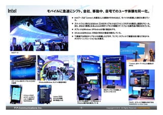 Intel                            モバイルに急速にシフト。会社、移動中、自宅でのユーザ体験を同一化。
                                                        Intelブースは「Connect」を題目とした講演が行われるなど、モバイルを意識した展示も増えてい
                                                        た。
                                                        スマートフォン向けとなるAtom Z2460チップセットはリファレンスモデルを展示し速度をアピール。
                                                        また、まもなく発売となるLenovoの同チップセット搭載スマートフォンも動作品が展示されていた。
                                                        タブレットはWindows 8やAndroidが動く製品をデモ。
                                                        UltrabookはWindows 8対応の各社の製品を展示していた。
                                                        TV関連では同社チップセットを搭載したSTBや、TV/PC/タブレットで画面を切り替えできるマル
                                                        チスクリーンソリューションなどを展示。




  Intelブース




                                                                                                             「Connect」をキーワードにした講演も行
                                                                                                             われた




  スマートフォン向けチップセットZ2460
  の説明                    UltrabookはWindows 8レディの製品を展示



                                                                                  同社チップセットを搭載した
                                                                                  セットトップボックス

             リファレンスモデ
             ルでゲームやダウ                  Lenovo K800
             ンロード速度のデ                  がZ2460搭載
             モが行われた                    初の製品となる
                                                          タブレットは専用ブースでWindows 8
                                                          やAndroid動作品を展示している                                 TVとPC、タブレットで画面を共有できる
                                                                                                             マルチスクリーンソリューション

     P.P.Communications Inc.                               -6-                      Copyright © 2012 All Rights Reserved. CONFIDENTIAL
 