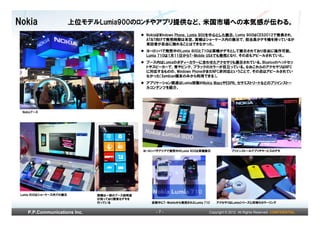 Nokia                    上位モデルLumia900のﾛﾝﾁやアプリ提供など、米国市場への本気感が伝わる。
                                              NokiaはWindows Phone、Lumia 900を中心とした展示。Lumia 900はCES2012で発表され、
                                              AT&T向けで発売時期は未定。実機はショーケース内の展示で、担当員がデモ機を持っているが
                                              来訪者が自由に触れることはできなかった。
                                              ヨーロッパで発売中のLumia 800と710は実機がデモとして展示されており自由に操作可能。
                                              Lumia 710は1月11日からT-Mobile USAでも発売となり、その点もアピールされていた。
                                              ブース内はLumiaのボディーカラーに合わせたアクセサリも展示されている。Bluetoothヘッドセッ
                                              トやスピーカーで、青やピンク、ブラックのカラーが目立っている。なおこれらのアクセサリはNFC
                                              に対応するものの、Windows PhoneがまだNFC非対応ということで、その点はアピールされてい
                                              なかった（Symbian端末のみから利用できる）。
                                              アプリケーション関連はLumia搭載のNokia MapsやESPN、セサミストリートなどのプリインストー
                                              ルコンテンツを紹介。




 Nokiaブース




                                             ヨーロッパやアジアで発売中のLumia 800は実機展示               プリインストールアプリやサービスのデモ




 Lumia 900はショーケース内での展示        実機は一部のブース説明員
                              が持っており簡単なデモを
                              行っている             会期中にT-Mobileから発売されたLumia 710   アクセサリはLumiaシリーズと同等のカラーリング


    P.P.Communications Inc.                       -7-                      Copyright © 2012 All Rights Reserved. CONFIDENTIAL
 