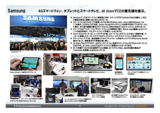 Samsung                    4Gスマートフォン、タブレットとスマートテレビ、all shareでCEの最先端を提示。
                                             Samsungブースはスマートフォン新製品に加え、スマートTVやデジタルカメラなどを展示。いずれ
                                             の製品も相互に接続つながることをアピール。
                                             スマートフォンはCES2012で発表したAT&T向けのGalaxy Note、Verizon向けのGalaxy Tab
                                             7.7を展示。どちらもLTEに対応。Galaxy Noteはスタイラスペンの利用や対応アプリをアピールし
                                             た展示。また現行機種の展示もすべてがLTE/WiMAX対応の「4Gスマートフォン」のみであった。
                                             スマートTVはアプリケーションやスマートフォンとの画面切り替え、またall share機能によるコンテ
                                             ンツの相互利用や、TVとスマートフォンで対戦ゲームなどをデモ。
                                             Smart Stationモニターは、ノートPCやTVの他、スマートフォンやタブレットがMHLで接続可能。モ
                                             ニターに接続したキーボードやマウスをワンタッチでノートPCやスマートフォンで利用できる。
                                             スマートフォンアプリは、独自開発のマルチプラットフォーム対応チャットアプリやSamsung Appsの
                                             展示であった。開発者向けの情報は特に無し。
                                             All Share PlayでクラウドデータのTV/スマートフォン利用やスマートフォンがTVのコントローラーに
                                             なるデモも。all share controlではスマートフォンで家電をコントロールできる。
                                             Wi-Fi内蔵デジカメのSNS連携やTVとの接続、Wi-Fiプリンタなど、あらゆる展示製品が「
                                             Connected」を意識したものになっていた。
 Samsungブース




Galaxy Noteはペン操作をデモでアピール                     ノートPCやスマートフォンを接続できるSmart Station           独自開発の          スマートTVもアプリの数をアピール
                                                                                        チャットアプリ        する時代に




                                                                   スマートTVにMHLで       WiFi搭載でGoogleクラウド    デジカメもスマート化され
                                                                   スマートフォンを接続        プリント対応のプリンター         SNS連携なども可能に
          スマートフォンは4G対応のみを展示          (上) all shareでスマートフォンの連携をデモ
AT&TのLTEに対応するGalaxy Skyrocket        (左)all share controlで家電を制御


   P.P.Communications Inc.                        -8-                        Copyright © 2012 All Rights Reserved. CONFIDENTIAL
 