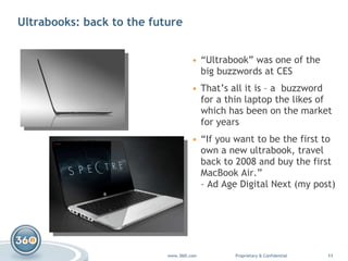 Ultrabooks: back to the future “ Ultrabook” was one of the big buzzwords at CES That’s all it is – a  buzzword for a thin laptop the likes of which has been on the market for years “ If you want to be the first to own a new ultrabook, travel back to 2008 and buy the first MacBook Air.”  –  Ad Age Digital Next  (my post) 