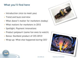 What you’ll find here Introduction (nice to meet you) Trend and buzz overview What doesn’t matter for marketers (today)  What matters for marketers in 2012 Spotlight: Payment innovations Product potpourri (some fun ones to watch) Bonus: Dumbest product of CES 2012! Wrap-up: What else happened during CES? 
