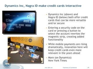 Dynamics Inc, Nagra ID make credit cards interactive Dynamics Inc  (above) and  Nagra ID  (below) both offer credit cards that can be more versatile and/or secure Entering a security code on the card or pressing a button to select the account rewrites the magnetic strip, creating added functionality While mobile payments are rising dramatically, innovation here will keep credit cards even more relevant in the years ahead More (on Dynamics):  New York Times 