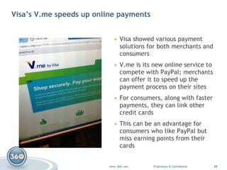 Visa’s V.me speeds up online payments Visa showed various payment solutions for both merchants and consumers V.me  is its new online service to compete with PayPal; merchants can offer it to speed up the payment process on their sites For consumers, along with faster payments, they can link other credit cards This can be an advantage for consumers who like PayPal but miss earning points from their cards 