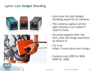 Lytro: Last Gadget Standing Lytro won the Last Gadget Standing award for its cameras The cameras capture all the light coming in so it doesn’t need to focus Focusing happens after the fact; click the image anywhere to refocus it  Try it at  https://www.lytro.com/living-pictures   Cameras cost $399 for 8GB, $499 for 16GB 