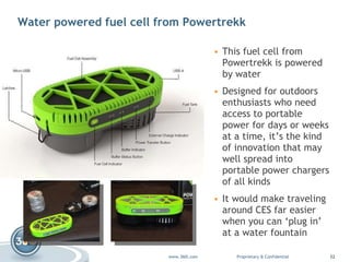 Water powered fuel cell from Powertrekk This fuel cell from  Powertrekk  is powered by water Designed for outdoors enthusiasts who need access to portable power for days or weeks at a time, it’s the kind of innovation that may well spread into portable power chargers of all kinds It would make traveling around CES far easier when you can ‘plug in’ at a water fountain  