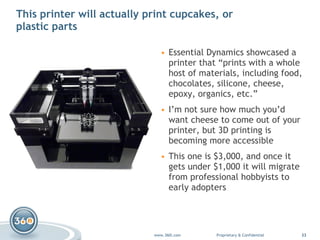 This printer will actually print cupcakes, or plastic parts Essential Dynamics  showcased a printer that “prints with a whole host of materials, including food, chocolates, silicone, cheese, epoxy, organics, etc.” I’m not sure how much you’d want cheese to come out of your printer, but 3D printing is becoming more accessible This one is $3,000, and once it gets under $1,000 it will migrate from professional hobbyists to early adopters 
