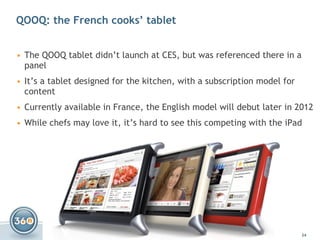 QOOQ: the French cooks’ tablet The  QOOQ  tablet didn’t launch at CES, but was referenced there in a panel It’s a tablet designed for the kitchen, with a subscription model for content Currently available in France, the English model will debut later in 2012 While chefs may love it, it’s hard to see this competing with the iPad 