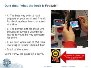 Quiz time: What the heck is  FeedAir ?  A) The best way ever to read snippets of your email and friends’ Facebook updates four characters at a time B) The perfect gift for those who thought of buying a Chumby but feared it would be way too useful for them C) An even worse use of $50 than investing in Europe’s bailout fund D) All of the above Don’t worry. We grade on a curve. This award is on FeedAir’s site. I’d hate to see what  didn’t make the cut. 