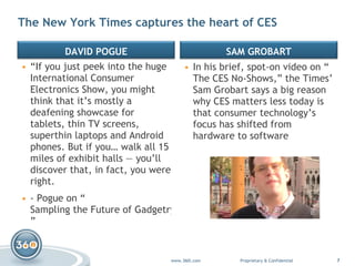 “ If you just peek into the huge International Consumer Electronics Show, you might think that it’s mostly a deafening showcase for tablets, thin TV screens, superthin laptops and Android phones. But if you… walk all 15 miles of exhibit halls — you’ll discover that, in fact, you were right. - Pogue on “ Sampling the Future of Gadgetry ” In his brief, spot-on video on “ The CES No-Shows ,” the Times’ Sam Grobart says a big reason why CES matters less today is that consumer technology’s focus has shifted from hardware to software The New York Times captures the heart of CES  DAVID POGUE SAM GROBART 