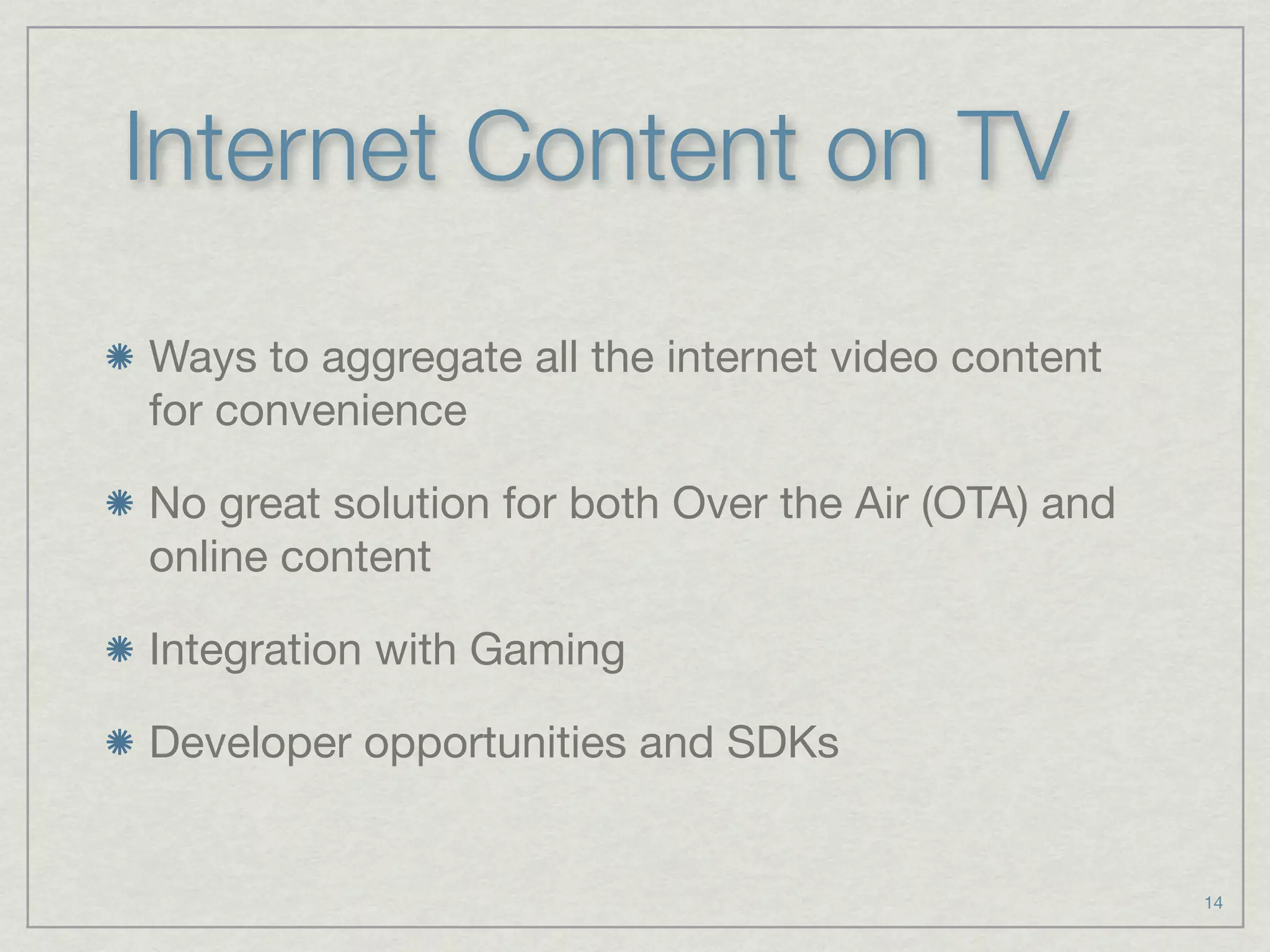 Internet Content on TV
Ways to aggregate all the internet video content
for convenience

No great solution for both Over the Air (OTA) and
online content

Integration with Gaming

Developer opportunities and SDKs


                                                    14
 