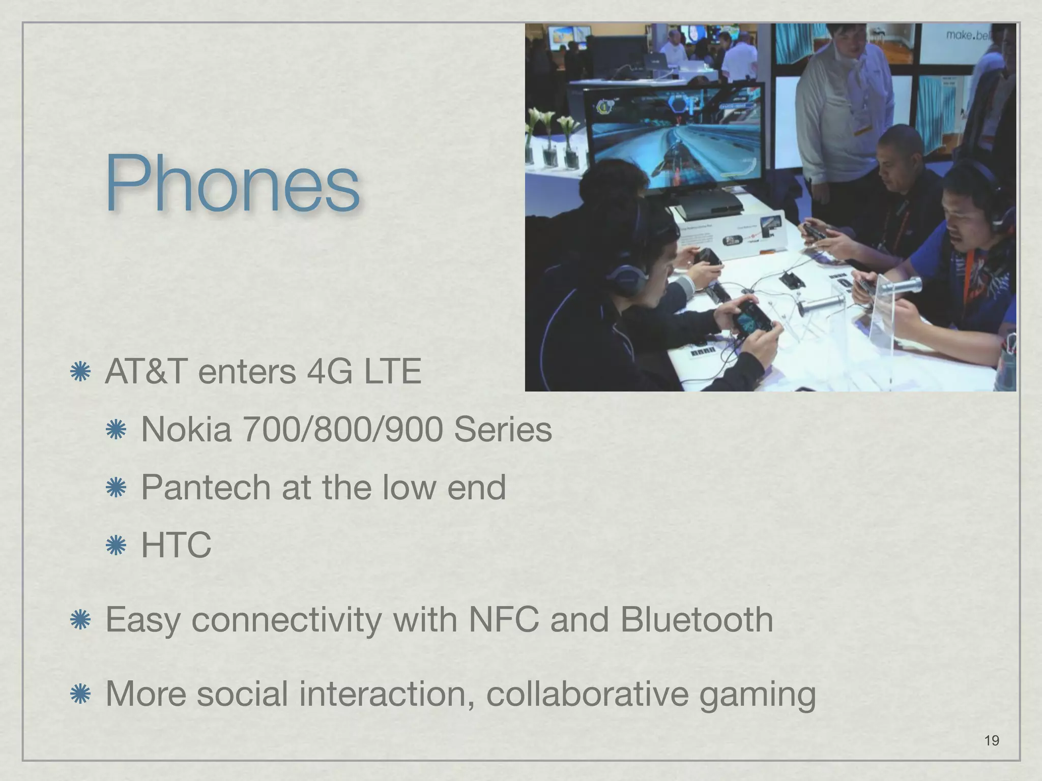 Phones

AT&T enters 4G LTE
  Nokia 700/800/900 Series
  Pantech at the low end
  HTC

Easy connectivity with NFC and Bluetooth

More social interaction, collaborative gaming
                                                19
 