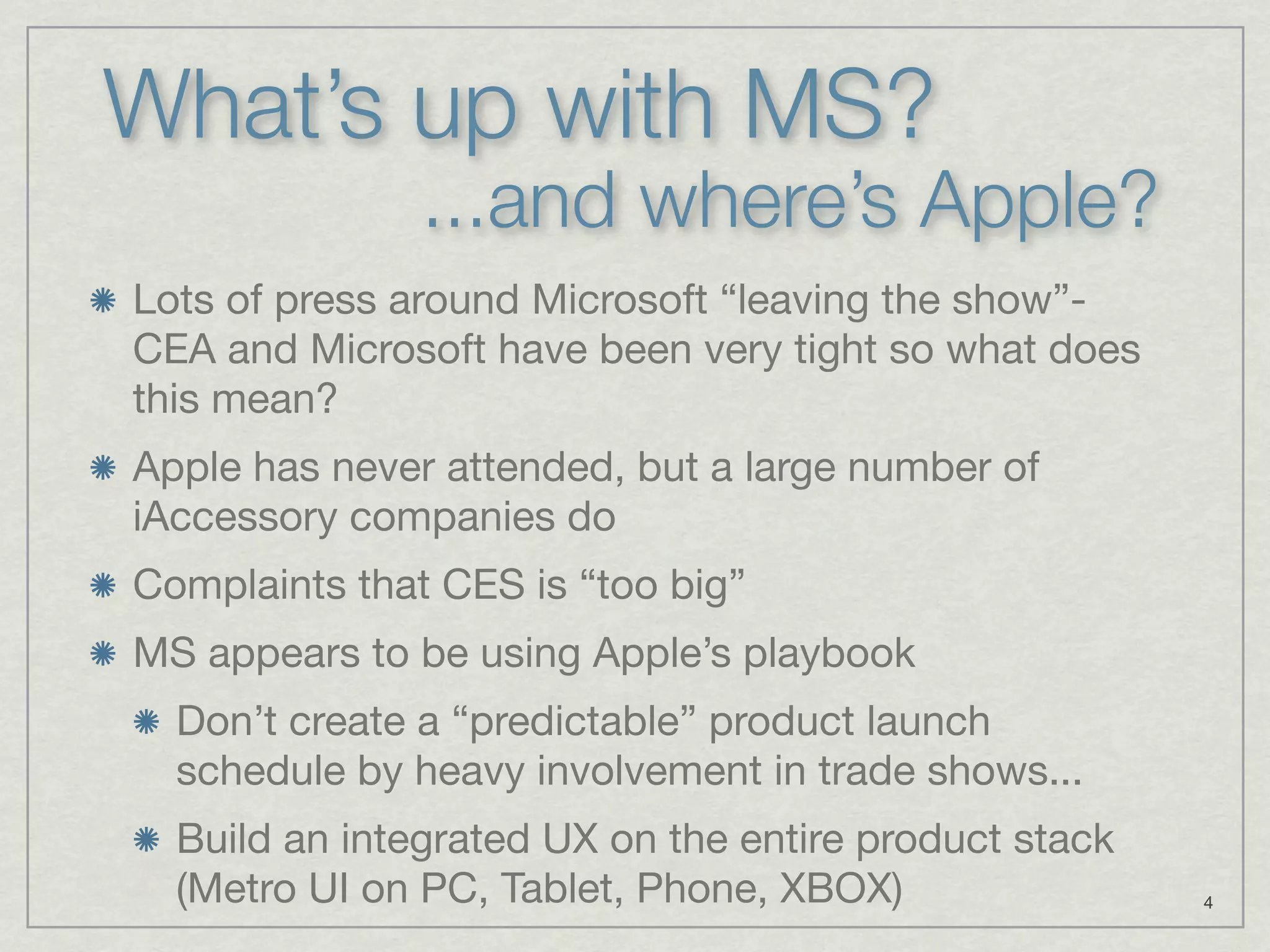 What’s up with MS?
               ...and where’s Apple?
Lots of press around Microsoft “leaving the show”-
CEA and Microsoft have been very tight so what does
this mean?
Apple has never attended, but a large number of
iAccessory companies do
Complaints that CES is “too big”
MS appears to be using Apple’s playbook
  Don’t create a “predictable” product launch
  schedule by heavy involvement in trade shows...
  Build an integrated UX on the entire product stack
  (Metro UI on PC, Tablet, Phone, XBOX)                4
 