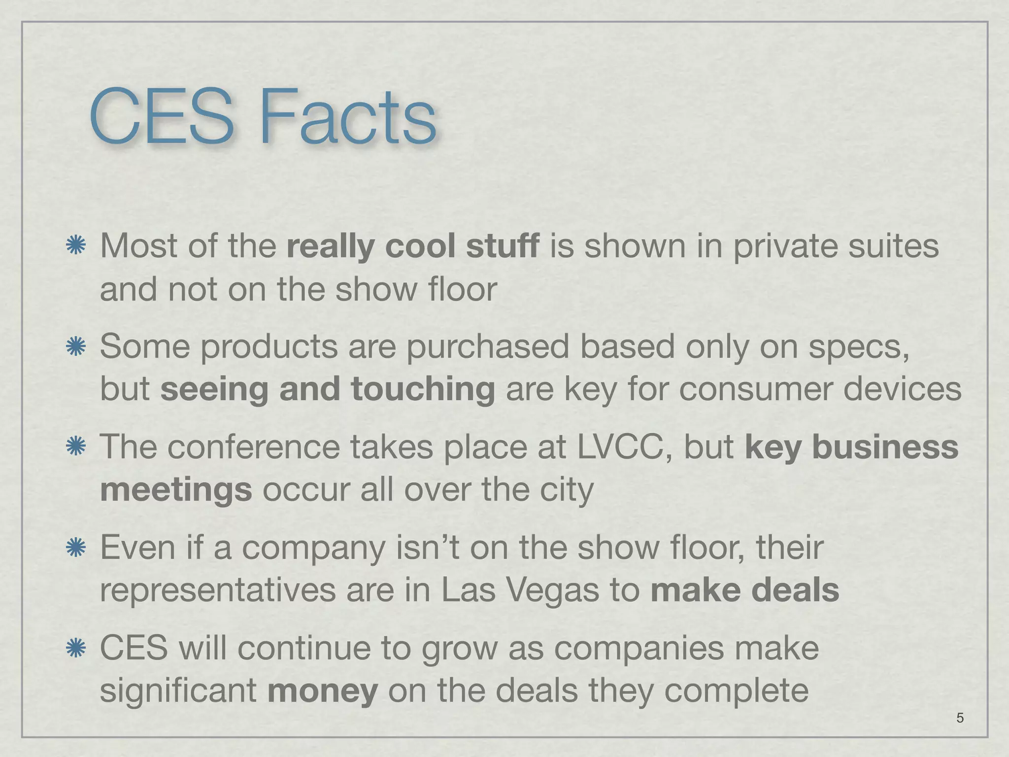 CES Facts
Most of the really cool stuff is shown in private suites
and not on the show ﬂoor
Some products are purchased based only on specs,
but seeing and touching are key for consumer devices
The conference takes place at LVCC, but key business
meetings occur all over the city
Even if a company isn’t on the show ﬂoor, their
representatives are in Las Vegas to make deals
CES will continue to grow as companies make
signiﬁcant money on the deals they complete
                                                           5
 