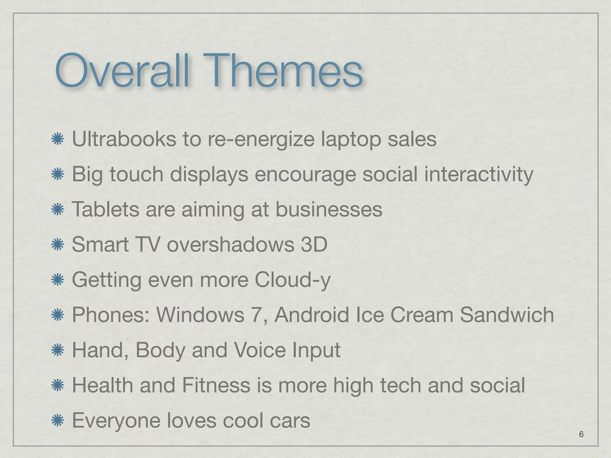 Overall Themes
Ultrabooks to re-energize laptop sales
Big touch displays encourage social interactivity
Tablets are aiming at businesses
Smart TV overshadows 3D
Getting even more Cloud-y
Phones: Windows 7, Android Ice Cream Sandwich
Hand, Body and Voice Input
Health and Fitness is more high tech and social
Everyone loves cool cars                            6
 