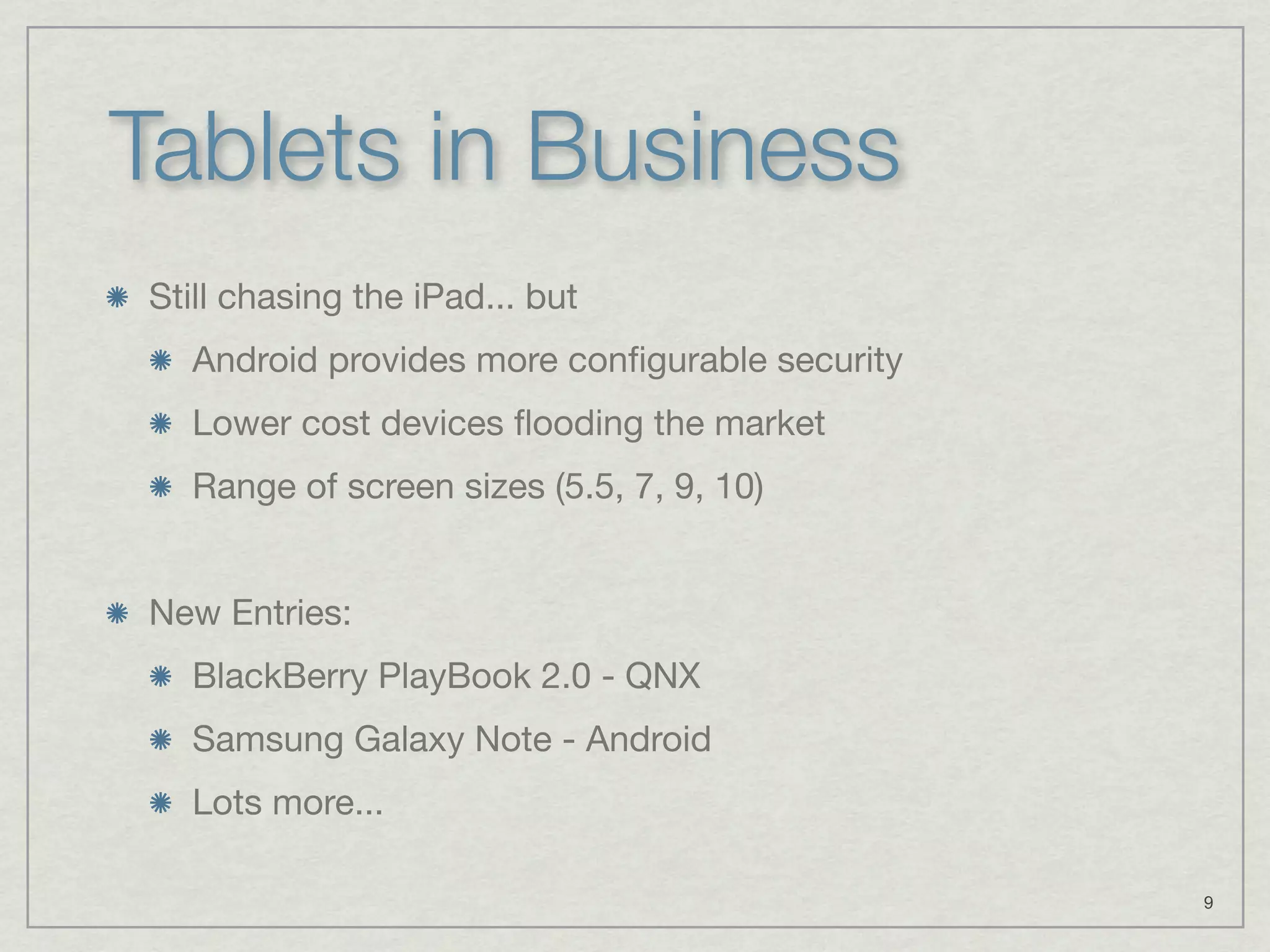 Tablets in Business
Still chasing the iPad... but
  Android provides more conﬁgurable security
  Lower cost devices ﬂooding the market
  Range of screen sizes (5.5, 7, 9, 10)


New Entries:
  BlackBerry PlayBook 2.0 - QNX
  Samsung Galaxy Note - Android
  Lots more...

                                               9
 