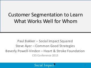 Social Impact2Social Impact2
Customer Segmentation to Learn
What Works Well for Whom
Paul Bakker – Social Impact Squared
Steve Ayer – Common Good Strategies
Beverly Powell-Vinden – Heart & Stroke Foundation
CES Conference 2013
1
 