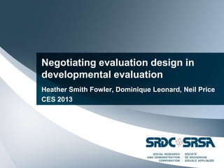 Negotiating evaluation design in
developmental evaluation
Heather Smith Fowler, Dominique Leonard, Neil Price
CES 2013
 