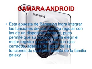 CAMARA ANDROID

• Esta apuesta de Samsung logra integrar
  las funciones de una cámara regular con
  las de un dispositivo Android, pues
  permite que su usuario pueda elegir el
  mejor registro y evitar fotos con ojos
  cerrados, además de gozar de las
  funciones de cualquier tableta de la familia
  galaxy.
 