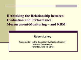 Rethinking the Relationship between
Evaluation and Performance
Measurement/Monitoring – and RBM
Robert Lahey
Presentation to the Canadian Evaluation Society
Annual Conference
Toronto: June 10, 2013
 