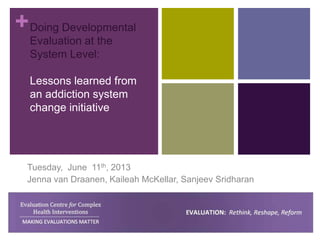 +Doing Developmental
Evaluation at the
System Level:
Lessons learned from
an addiction system
change initiative
Tuesday, June 11th, 2013
Jenna van Draanen, Kaileah McKellar, Sanjeev Sridharan
 
