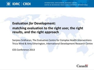 Evaluation for Development:
matching evaluation to the right user, the right
results, and the right approach
Sanjeev Sridharan, The Evaluation Centre for Complex Health Interventions
Tricia Wind & Amy Etherington, International Development Research Centre
CES Conference 2013
 