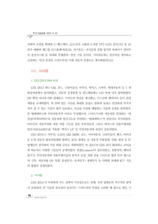 주간기술동향 2014. 4. 16.
www.nipa.kr
10
자와의 교감을 확대한 U-헬스케어, 12.3 인치 고화질 3 차원 TFT-LCD 클러스터 및 18
인치 대화면 헤드업 디스플레이(HUD), 자기유도ㆍ자기공명 혼합 방식의 휴대기기 멀티무
선 충전시스템 등 차세대 주행편의ㆍ안전 기술 등이다. 기아자동차는 인간처럼 생각하고
교감하는 ‘인간 중심의 스마트카’를 미래 자동차 컨셉으로 제시하였다[14].
III. 시사점
1. CES 2013 과의 비교
CES 2013 에는 GM, 포드, 크라이슬러, 아우디, 렉서스, 스바루, 현대자동차 등 7 개
완성차업체가 참가하였고, 자동차 전장업체 및 반도체업체도 110 여개 사가 참여하였다.
SW 뿐만 아니라 HW 업체들도 스마트카 비전을 제시했고, 시스코와 엔비디아 등이 관련
제품을 공개하였다. 차 안에 있는 시간을 최대한 즐겁고 편하게 보내고 안전하게 목적지
까지 갈 수 있는 기술이 대거 선보였고, 사고를 사전에 예방하는 기술에 초점을 맞추었다.
또 텔레매틱스와 무인자동차가 이슈로 부상했으며, 스마트기기와 자동차를 연결하는 ‘연
결성(커넥티비티)’과 자동차에 통신기능을 부여하는 ‘텔레매틱스’가 관심사로 부각되었다.
아우디의 자동주차와 자동 픽업 기능을 갖춘 무인자동차 그리고 렉서스의 자율주행차량
안전기술(AASRV)을 적용한 ‘렉서스 LS’ 등 무인자동차에 관심이 집중되었다.
CES 2014 는 아우디, 도요타, GM, BMW, 포드, 기아자동차, 크라이슬러, 벤츠, 마쓰다
등 9 개 자동차 완성차업체와 델파이, 보쉬, 발레오 등 자동차 부품업체, 인텔, 퀄컴 등 IT
업체들이 참가하여 사상 최대 규모로 개최되었다. 또 2013 년 CES 보다 화려하고 모터쇼
에 버금가는 다양한 기술들이 공개되었다. 연결(Connect)이 강조되었고, 친환경차, 웨어러
블기기, 무인자동차와 자율주행기술의 본격적 등장, 차량 전용 스마트폰 앱과 독자 앱스토
어 구축, 자동차용 OS 경쟁, 음성인식ㆍ동작인식ㆍ생체인식 등 다양한 차세대 ICT 기술
의 융합이 전개되었다.
2. 시사점
CES 2014 가 우리에게 주는 정책적 시사점으로는 첫째, 국내 업체들의 적극적인 참여
가 요망된다. IT 기술의 중요성이 높아지는 스마트카의 특성을 고려할 때 앞으로 최신 기
 