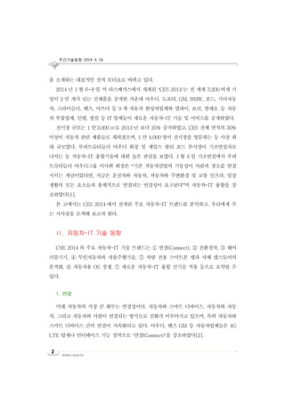주간기술동향 2014. 4. 16.
www.nipa.kr
2
을 소개하는 대표적인 전자 모터쇼로 바뀌고 있다.
2014 년 1 월 6~8 일 미 라스베가스에서 개최된 ‘CES 2014’는 전 세계 3,200 여개 기
업이 2 만 개가 넘는 신제품을 공개한 가운데 아우디, 도요타, GM, BMW, 포드, 기아자동
차, 크라이슬러, 벤츠, 마쓰다 등 9 개 자동차 완성차업체와 델파이, 보쉬, 발레오 등 자동
차 부품업체, 인텔, 퀄컴 등 IT 업체들이 새로운 자동차-IT 기술 및 서비스를 공개하였다.
전시장 규모는 1 만3,000 ㎡로 2013 년 보다 25% 증가하였고, CES 전체 면적의 30%
이상이 자동차 관련 제품들로 채워졌으며, 1 만 4,000 명이 전시장을 방문하는 등 사상 최
대 규모였다. 루퍼트슈타들러 아우디 회장 및 제임스 팔리 포드 부사장이 기조연설자로
나서는 등 자동차-IT 융합기술에 대한 높은 관심을 보였다. 1 월 6 일 기조연설에서 루퍼
트슈타들러 아우디그룹 이사회 회장은 “기존 자동차산업의 기동성이 사람과 장소를 연결
시키는 개념이었다면, 지금은 운전자와 자동차, 자동차와 주변환경 및 교통 인프라, 일상
생활의 모든 요소들과 총체적으로 연결되는 연결성이 요구된다”며 자동차-IT 융합을 강
조하였다[1].
본 고에서는 CES 2014 에서 전개된 주요 자동차-IT 트렌드를 분석하고, 우리에게 주
는 시사점을 모색해 보고자 한다.
II. 자동차-IT 기술 동향
CSE 2014 의 주요 자동차-IT 기술 트렌드는 ① 연결(Connect), ② 친환경차, ③ 웨어
러블기기, ④ 무인자동차와 자율주행기술, ⑤ 차량 전용 스마트폰 앱과 자체 앱스토어의
본격화, ⑥ 자동차용 OS 경쟁, ⑦ 새로운 자동차-IT 융합 신기술 적용 등으로 요약될 수
있다.
1. 연결
미래 자동차의 가장 큰 화두는 연결성이다. 자동차와 스마트 디바이스, 자동차와 자동
차, 그리고 자동차와 사람이 연결되는 방식으로 진화가 이루어지고 있으며, 특히 자동차와
스마트 디바이스 간의 연결이 가속화되고 있다. 아우디, 벤츠 GM 등 자동차업체들은 4G
LTE 탑재나 인터페이스 기능 장착으로 ‘연결(Connect)’을 강조하였다[2].
 