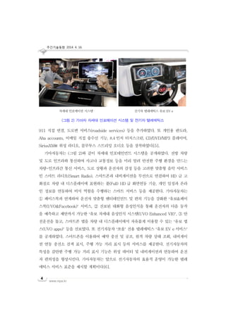 주간기술동향 2014. 4. 16.
www.nipa.kr
4
911 직접 연결, 도로변 서비스(roadside services) 등을 추가하였다. 또 개인용 판도라,
Aha accounts, 이메일 직접 송수신 기능, 8.4 인치 터치스크린, CD/DVD/MP3 플레이어,
SiriusXM® 위성 라디오, 블루투스 스트리밍 오디오 등을 장착하였다[5].
기아자동차는 (그림 2)와 같이 차세대 인포테인먼트 시스템을 공개하였다. 전방 차량
및 도로 인프라와 통신하여 사고나 교통정보 등을 미리 알려 안전한 주행 환경을 만드는
차량-인프라간 통신 서비스, 도로 상황과 운전자의 감정 등을 고려한 맞춤형 음악 서비스
인 스마트 라디오(Smart Radio), 스마트폰과 내비게이션을 무선으로 연결하여 HD 급 고
화질로 차량 내 디스플레이에 표현하는 풀(Full) HD 급 화면연동 기술, 개인 일정과 온라
인 정보를 연동하여 비서 역할을 수행하는 스마트 서비스 등을 제공한다. 기아자동차는
① 페이스북과 연계하여 운전자 맞춤형 엔터테인먼트 및 편의 기능을 강화한 ‘유보&페이
스북(UVO&Facebook)’ 서비스, ② 진보된 대화형 음성인식을 통해 운전자의 다음 동작
을 예측하고 제안까지 가능한 ‘유보 차세대 음성인식 시스템(UVO Enhanced VR)’, ③ 안
전운전을 돕고, 스마트폰 앱을 차량 내 디스플레이에서 자유롭게 이용할 수 있는 ‘유보 앱
스(UVO apps)’ 등을 선보였다. 또 전기자동차 ‘쏘울’ 전용 텔레매틱스 ‘유보 EV e 서비스’
를 공개하였다. 스마트폰을 이용하여 예약 충전 및 공조, 원격 차량 상태 조회, 내비게이
션 연동 충전소 검색 표시, 주행 가능 거리 표시 등의 서비스를 제공한다. 전기자동차의
특성을 감안한 주행 가능 거리 표시 기능은 위성 데이터 및 내비게이션과 연동하여 운전
자 편의성을 향상시킨다. 기아자동차는 앞으로 전기자동차의 효율적 운영이 가능한 텔레
매틱스 서비스 표준을 제시할 계획이다[6].
차세대 인포메이션 시스템 전기차 텔레매틱스 유보 EV e
(그림 2) 기아차 차세대 인포메이션 시스템 및 전기차 텔레매틱스
 