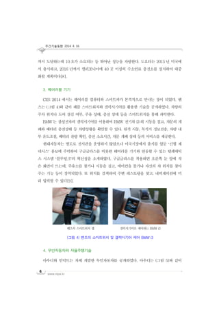 주간기술동향 2014. 4. 16.
www.nipa.kr
6
까지 도달하는데 10 초가 소요되는 등 뛰어난 성능을 자랑한다. 도요타는 2015 년 미국에
서 출시하고, 2016 년까지 캘리포니아에 40 곳 이상의 수소연료 충전소를 설치하여 대중
화할 계획이다[8].
3. 웨어러블 기기
CES 2014 에서는 웨어러블 컴퓨터와 스마트카가 본격적으로 만나는 장이 되었다. 벤
츠는 (그림 4)와 같이 패블 스마트워치와 갤럭시기어를 활용한 기술을 공개하였다. 차량의
주차 위치나 도어 잠김 여부, 주유 상태, 충전 상태 등을 스마트워치를 통해 파악한다.
BMW 는 삼성전자의 갤럭시기어를 이용하여 BMW 전기차 i3 의 시동을 걸고, 차문의 개
폐와 배터리 충전상태 등 차량상황을 확인할 수 있다. 원격 시동, 목적지 정보전송, 차량 내
부 온도조절, 배터리 잔량 확인, 충전 소요시간, 차문 개폐 상태 등의 서비스를 제공한다.
현대자동차는 별도로 전시관을 운영하지 않았으나 미국시장에서 출시를 앞둔 ‘신형 제
네시스’ 홍보에 주력하여 구글글라스를 비롯한 웨어러블 기기와 연동할 수 있는 텔레매틱
스 시스템 ‘블루링크’의 혁신성을 소개하였다. 구글글라스를 착용하면 오른쪽 눈 앞에 작
은 화면이 뜨는데, 주유소를 찾거나 시동을 걸고, 에어컨을 틀거나 자신의 차 위치를 찾아
주는 기능 등이 장착되었다. 또 위치를 검색하여 주변 레스토랑을 찾고, 내비게이션에 미
리 입력할 수 있다[9].
4. 무인자동차와 자율주행기술
아우디와 인덕트는 자체 개발한 무인자동차를 공개하였다. 아우디는 (그림 5)와 같이
벤츠의 스마트워치 앱 갤럭시기어로 제어하는 BMW i3
(그림 4) 벤츠의 스마트워치 및 갤럭시기어 제어 BMW i3
 