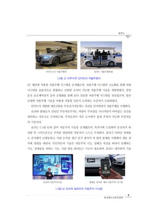 포커스
7
정보통신산업진흥원
A7 세단에 적용한 자율주행 시스템을 공개했으며, 자율주행 시스템의 고도화를 위해 차량
시스템을 효율적으로 통합하고 간편한 조작이 가능한 자율주행 기술을 개발하였다. 중앙
운전 보조제어장치 등의 소형화를 통해 보다 진보한 자율주행 시스템을 선보였으며, 양산
모델에 자율주행 기술을 어떻게 적용할 것인지 논의하는 수준까지 도달하였다.
인덕트가 개발한 대중교통용 무인전기자동차는 차선을 인식하면서 자율주행을 수행한다.
보쉬와 발레오가 선보인 무인자동주차는 차량이 주차장을 지나가면서 비어있는 공간을
파악하고 자동으로 주차하는데, 주차공간이 적은 도시에서 쉽게 주차가 가능한 무인자동
차 기술이다.
보쉬는 (그림 6)과 같이 자동주차 기술을 공개했으며, 목적지에 도달하여 운전자가 하
차한 후 스마트폰으로 주차를 명령하면 자동차가 스스로 주차한다. 갑자기 나타난 장애물
도 감지해서 급제동하고, 사람 눈처럼 생긴 감지 센서가 차 앞의 물체를 식별해서 제동 장
치에 명령을 내린다. 무인자동차 기술은 자동주차 기능, 정해진 차선을 따라서 운행하는
기능, 장애물을 피하는 기능, 사람 말을 알아듣는 기능이 필요하며, 보쉬는 대부분의 기술
아우디 A7 자율주행차 인덕트 자율주행차량
(그림 5) 아우디와 인덕트의 자율주행차
보쉬의 자동주차기술 발레오 아이폰 제어 자동주차 시스템
(그림 6) 보쉬와 발레오의 자동주차 시스템
 