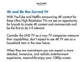 4k and 8k Res Curved TV
With YouTube and Netflix announcing 4K content for
these Ultra High Resolution TVs we see an opportunity
for brands to create 4K content and commercials and
be the first to do it if relevant.
Consider the UHD TV as a way TV companies measure
their capabilities, don’t expect to see 4K TV sets as a
household item in the near future.
When they are mainstream you can expect a more
detailed, immersive, and realistic entertainment
experience, meanwhile enjoy your 1080p screen.

 
