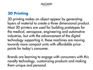 3D Printing
3D printing makes an object appear by generating
layers of material to create a three dimensional product.
Most 3D printers are used for building prototypes for
the medical, aerospace, engineering and automotive
industries, but with the advancement of the digital
technology supporting it, these machines are moving
towards more compact units with affordable pricepoints for today’s consumer.
Brands are learning to engage with consumers with this
novelty technology, customizing products and making
them unique and personal.

 
