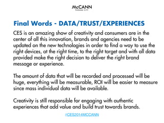 Final Words - DATA/TRUST/EXPERIENCES
CES is an amazing show of creativity and consumers are in the
center of all this innovation, brands and agencies need to be
updated on the new technologies in order to find a way to use the
right devices, at the right time, to the right target and with all data
provided make the right decision to deliver the right brand
message or experience.
The amount of data that will be recorded and processed will be
huge, everything will be measurable, ROI will be easier to measure
since mass individual data will be available.
Creativity is still responsible for engaging with authentic
experiences that add value and build trust towards brands.
#CES2014MCCANN

 