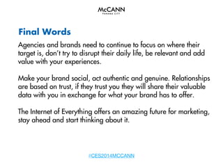 Final Words
Agencies and brands need to continue to focus on where their
target is, don’t try to disrupt their daily life, be relevant and add
value with your experiences.
Make your brand social, act authentic and genuine. Relationships
are based on trust, if they trust you they will share their valuable
data with you in exchange for what your brand has to offer.
The Internet of Everything offers an amazing future for marketing,
stay ahead and start thinking about it.

#CES2014MCCANN

 