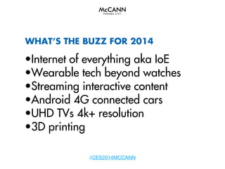 WHAT’S THE BUZZ FOR 2014

•Internet of everything aka IoE
•Wearable tech beyond watches
•Streaming interactive content
•Android 4G connected cars
•UHD TVs 4k+ resolution
•3D printing
#CES2014MCCANN

 