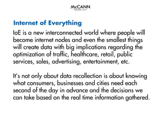 Internet of Everything
IoE is a new interconnected world where people will
become internet nodes and even the smallest things
will create data with big implications regarding the
optimization of traffic, healthcare, retail, public
services, sales, advertising, entertainment, etc.
It’s not only about data recollection is about knowing
what consumers, businesses and cities need each
second of the day in advance and the decisions we
can take based on the real time information gathered.

 