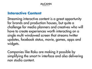 Interactive Content
Streaming interactive content is a great opportunity
for brands and production houses, but quite a
challenge for media planners and creatives who will
have to create experiences worth interacting on a
single multi windowed screen that streams twitter
updates, facebook status, movie, games, apps and
widgets.
Companies like Roku are making it possible by
simplifying the smart tv interface and also delivering
non studio content.

 