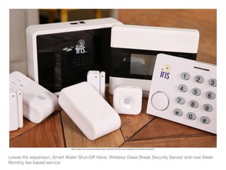 Lowes Iris expansion, Smart Water Shut-Oﬀ Valve, Wireless Glass Break Security Sensor and ivee Sleek

Monthly fee based service
http://www.cnet.com/pictures/automate-it-all-with-the-iris-home-management-system-pictures/7/
 