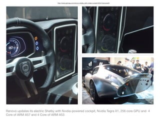Renovo updates its electric Shelby with Nvidia-powered cockpit, Nvidia Tegra X1, 256 core GPU and 4
Core of ARM A57 and 4 Core of ARM A53
http://www.gizmag.com/renovo-shelby-with-nvidia-cockpit/35547/pictures#3
 