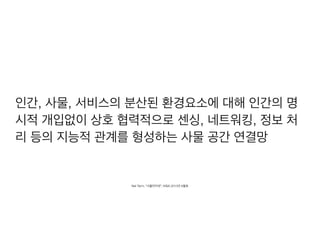 인간, 사물, 서비스의 분산된 환경요소에 대해 인간의 명
시적 개입없이 상호 협력적으로 센싱, 네트워킹, 정보 처
리 등의 지능적 관계를 형성하는 사물 공간 연결망
Net Term, “사물인터넷”, KISA 2013년 6월호
 