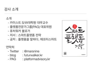 소개
- 카이스트 S/W대학원 대우교수
- 플랫폼전문가그룹(PAG) 대표위원
- 퓨처워커 블로거
- 저서 : 스마트플랫폼 전략
- 공저 : 플랫폼을 말하다, 애프터스마트
연락처
- Twitter 	 : @marsnine
- blog 	 : futurwalker.kr
- PAG	 	 : platformadvisory.kr
강사 소개
 