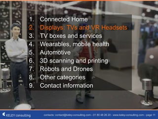 contacts: contact@keley-consulting.com - 01 80 48 26 20 - www.keley-consulting.com - page 11
1. Connected Home
2. Displays: TVs and VR Headsets
3. TV boxes and services
4. Wearables, mobile health
5. Automotive
6. 3D scanning and printing
7. Robots and Drones
8. Other categories
9. Contact information
 