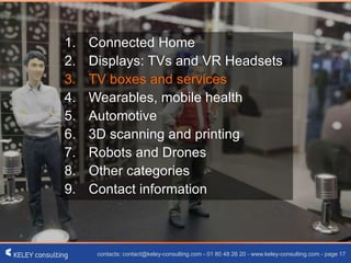 contacts: contact@keley-consulting.com - 01 80 48 26 20 - www.keley-consulting.com - page 17
1. Connected Home
2. Displays: TVs and VR Headsets
3. TV boxes and services
4. Wearables, mobile health
5. Automotive
6. 3D scanning and printing
7. Robots and Drones
8. Other categories
9. Contact information
 